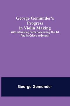 portada George Gemünder's Progress in Violin Making; With Interesting Facts Concerning the Art and Its Critics in General (in English)
