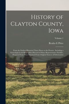 portada History of Clayton County, Iowa: From the Earliest Historical Times Down to the Present: Including a Genealogical and Biographical Record of Many Repr (en Inglés)