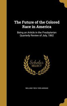 portada The Future of the Colored Race in America: Being an Article in the Presbyterian Quarterly Review of July, 1862 (en Inglés)