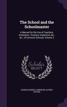 portada The School and the Schoolmaster: A Manual for the Use of Teachers, Employers, Trustees, Inspectors, &c., &c., of Common Schools, Volume 2