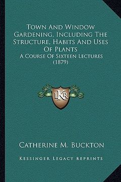 portada town and window gardening, including the structure, habits and uses of plants: a course of sixteen lectures (1879) (en Inglés)