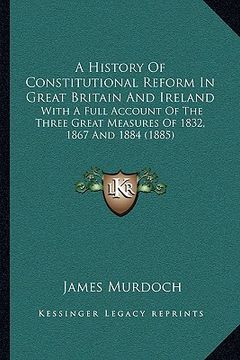 portada a history of constitutional reform in great britain and ireland: with a full account of the three great measures of 1832, 1867 and 1884 (1885) (en Inglés)