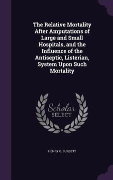 portada The Relative Mortality After Amputations of Large and Small Hospitals, and the Influence of the Antiseptic, Listerian, System Upon Such Mortality (en Inglés)