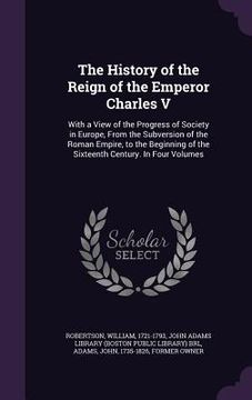 portada The History of the Reign of the Emperor Charles V: With a View of the Progress of Society in Europe, From the Subversion of the Roman Empire, to the B