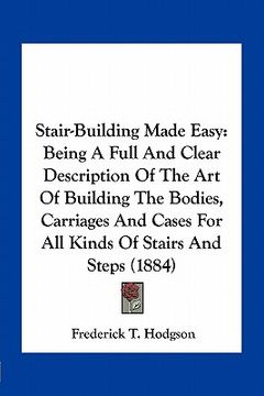 portada stair-building made easy: being a full and clear description of the art of building the bodies, carriages and cases for all kinds of stairs and (en Inglés)