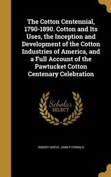 portada The Cotton Centennial, 1790-1890. Cotton and Its Uses, the Inception and Development of the Cotton Industries of America, and a Full Account of the Pa (en Inglés)