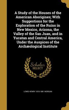 portada A Study of the Houses of the American Aborigines; With Suggestions for the Exploration of the Ruins in New Mexico, Arizona, the Valley of the San Juan (en Inglés)
