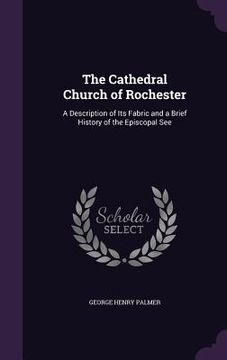 portada The Cathedral Church of Rochester: A Description of Its Fabric and a Brief History of the Episcopal See