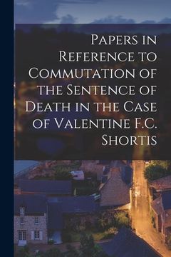 portada Papers in Reference to Commutation of the Sentence of Death in the Case of Valentine F.C. Shortis [microform] (in English)