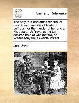 portada the only true and authentic trial of john swan and miss elizabeth jeffreys, for the murder of her uncle, mr. joseph jeffreys, at the lent assizes held (en Inglés)