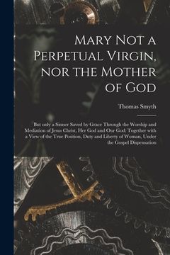 portada Mary Not a Perpetual Virgin, nor the Mother of God: but Only a Sinner Saved by Grace Through the Worship and Mediation of Jesus Christ, Her God and Ou (en Inglés)