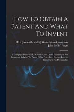 portada How To Obtain A Patent And What To Invent; A Complete Hand-book Of Advice And Useful Information For Inventors, Relative To Patent Office Procedure, F