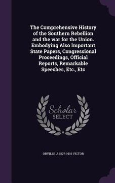 portada The Comprehensive History of the Southern Rebellion and the war for the Union. Embodying Also Important State Papers, Congressional Proceedings, Offic (en Inglés)