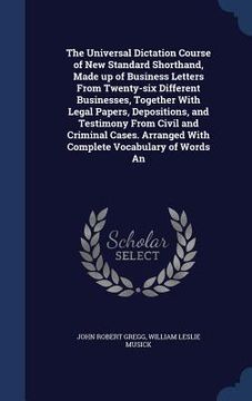 portada The Universal Dictation Course of New Standard Shorthand, Made up of Business Letters From Twenty-six Different Businesses, Together With Legal Papers