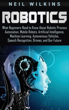 portada Robotics: What Beginners Need to Know About Robotic Process Automation, Mobile Robots, Artificial Intelligence, Machine Learning, Autonomous Vehicles, Speech Recognition, Drones, and our Future (en Inglés)