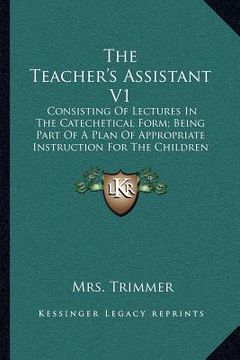 portada the teacher's assistant v1: consisting of lectures in the catechetical form; being part of a plan of appropriate instruction for the children of t (en Inglés)