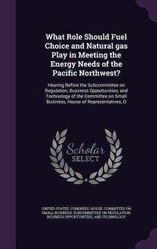 portada What Role Should Fuel Choice and Natural gas Play in Meeting the Energy Needs of the Pacific Northwest?: Hearing Before the Subcommittee on Regulation (en Inglés)