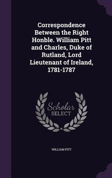 portada Correspondence Between the Right Honble. William Pitt and Charles, Duke of Rutland, Lord Lieutenant of Ireland, 1781-1787