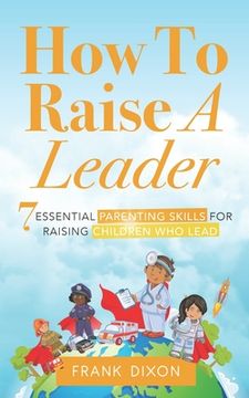 portada How To Raise A Leader: 7 Essential Parenting Skills For Raising Children Who Lead (en Inglés)
