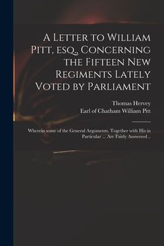 portada A Letter to William Pitt, Esq., Concerning the Fifteen New Regiments Lately Voted by Parliament: Wherein Some of the General Arguments, Together With (en Inglés)