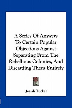 portada a series of answers to certain popular objections against separating from the rebellious colonies, and discarding them entirely (in English)