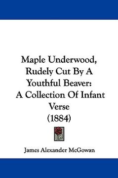 portada maple underwood, rudely cut by a youthful beaver: a collection of infant verse (1884) (en Inglés)