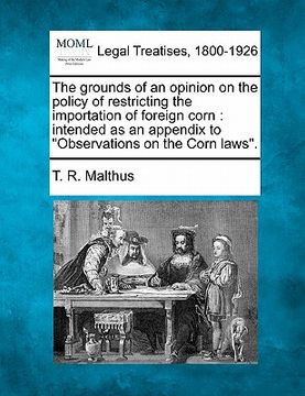portada the grounds of an opinion on the policy of restricting the importation of foreign corn: intended as an appendix to "observations on the corn laws." (in English)