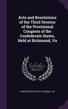 portada Acts and Resolutions of the Third Session of the Provisional Congress of the Confederate States, Held at Richmond, Va (en Inglés)