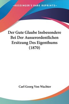 portada Der Gute Glaube Insbesondere Bei Der Ausserordentlichen Ersitzung Des Eigenthums (1870) (in German)