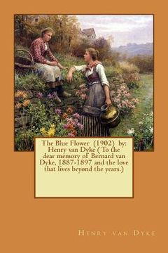 portada The Blue Flower (1902) by: Henry van Dyke ( To the dear memory of Bernard van Dyke, 1887-1897 and the love that lives beyond the years.) (en Inglés)