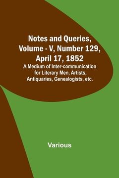 portada Notes and Queries, Vol. V, Number 129, April 17, 1852; A Medium of Inter-communication for Literary Men, Artists, Antiquaries, Genealogists, etc. (in English)