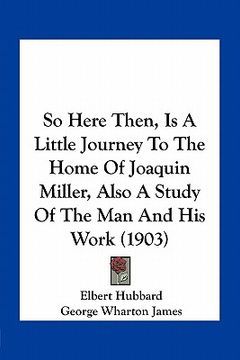 portada so here then, is a little journey to the home of joaquin miller, also a study of the man and his work (1903) (en Inglés)