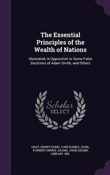 portada The Essential Principles of the Wealth of Nations: Illustrated, in Opposition to Some False Doctrines of Adam Smith, and Others (in English)