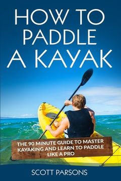 portada How to Paddle a Kayak: The 90 Minute Guide to Master Kayaking and Learn to Paddle Like a Pro (in English)