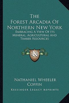 portada the forest arcadia of northern new york: embracing a view of its mineral, agricultural and timber resources (in English)