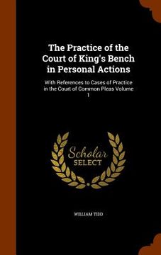 portada The Practice of the Court of King's Bench in Personal Actions: With References to Cases of Practice in the Court of Common Pleas Volume 1