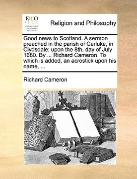 portada good news to scotland. a sermon preached in the parish of carluke, in clydsdale; upon the 8th. day of july 1680. by ... richard cameron. to which is a
