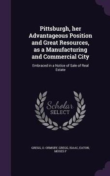 portada Pittsburgh, her Advantageous Position and Great Resources, as a Manufacturing and Commercial City: Embraced in a Notice of Sale of Real Estate (en Inglés)