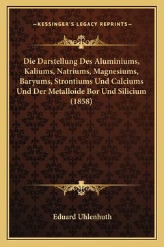 portada Die Darstellung Des Aluminiums, Kaliums, Natriums, Magnesiums, Baryums, Strontiums Und Calciums Und Der Metalloide Bor Und Silicium (1858) (in German)