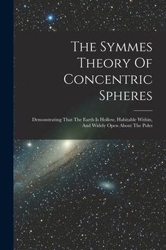 portada The Symmes Theory Of Concentric Spheres: Demonstrating That The Earth Is Hollow, Habitable Within, And Widely Open About The Poles (en Inglés)