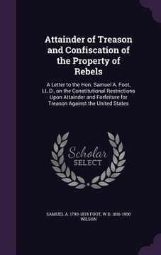 portada Attainder of Treason and Confiscation of the Property of Rebels: A Letter to the Hon. Samuel A. Foot, LL.D., on the Constitutional Restrictions Upon A