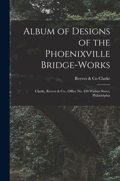 portada Album of Designs of the Phoenixville Bridge-works [microform]: Clarke, Reeves & Co., Office No. 410 Walnut Street, Philadelphia