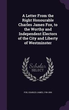 portada A Letter From the Right Honourable Charles James Fox, to the Worthy and Independent Electors of the City and Liberty of Westminster (en Inglés)