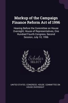 portada Markup of the Campaign Finance Reform Act of 1996: Hearing Before the Committee on House Oversight, House of Representatives, One Hundred Fourth Congr