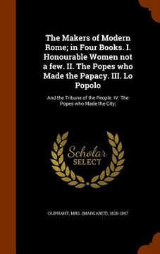 portada The Makers of Modern Rome; in Four Books. I. Honourable Women not a few. II. The Popes who Made the Papacy. III. Lo Popolo: And the Tribune of the Peo (en Inglés)