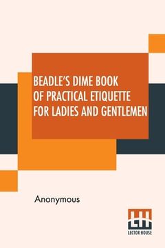 portada Beadle's Dime Book Of Practical Etiquette For Ladies And Gentlemen: Being A Guide To True Gentility And Good-Breeding, And A Complete Directory To The (in English)