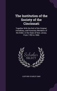 portada The Institution of the Society of the Cincinnati: Together With the Roll of the Original, Hereditary, and Honorary Members of the Order, in the State (en Inglés)