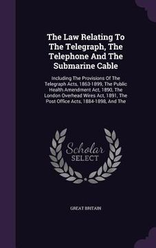 portada The Law Relating To The Telegraph, The Telephone And The Submarine Cable: Including The Provisions Of The Telegraph Acts, 1863-1899, The Public Health