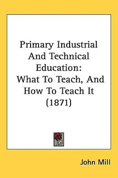 portada primary industrial and technical education: what to teach, and how to teach it (1871) (en Inglés)