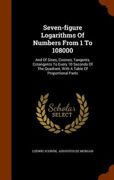 portada Seven-figure Logarithms Of Numbers From 1 To 108000: And Of Sines, Cosines, Tangents, Cotangents To Every 10 Seconds Of The Quadrant, With A Table Of (en Inglés)